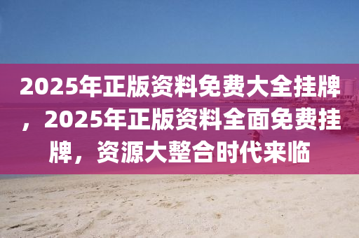 2025年正版资料免费大全挂牌,迈向2025年，正版资料免费大全的挂牌与展望